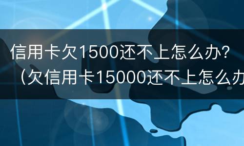 信用卡欠1500还不上怎么办？（欠信用卡15000还不上怎么办）