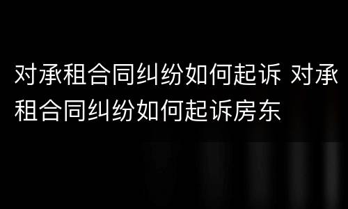 对承租合同纠纷如何起诉 对承租合同纠纷如何起诉房东
