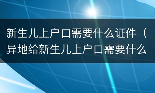 新生儿上户口需要什么证件（异地给新生儿上户口需要什么证件）