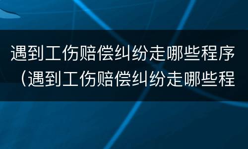 遇到工伤赔偿纠纷走哪些程序（遇到工伤赔偿纠纷走哪些程序好）