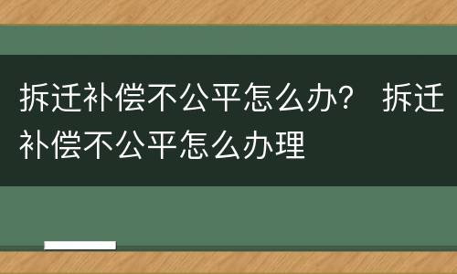 拆迁补偿不公平怎么办？ 拆迁补偿不公平怎么办理