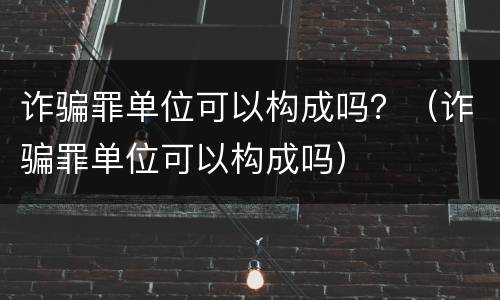 诈骗罪单位可以构成吗？（诈骗罪单位可以构成吗）