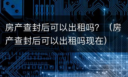房产查封后可以出租吗？（房产查封后可以出租吗现在）