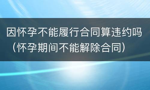 因怀孕不能履行合同算违约吗（怀孕期间不能解除合同）