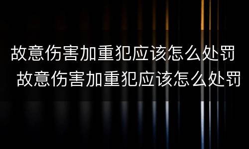 故意伤害加重犯应该怎么处罚 故意伤害加重犯应该怎么处罚呢