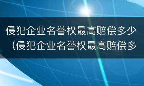 侵犯企业名誉权最高赔偿多少（侵犯企业名誉权最高赔偿多少金额）