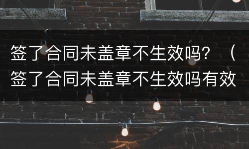签了合同未盖章不生效吗？（签了合同未盖章不生效吗有效吗）