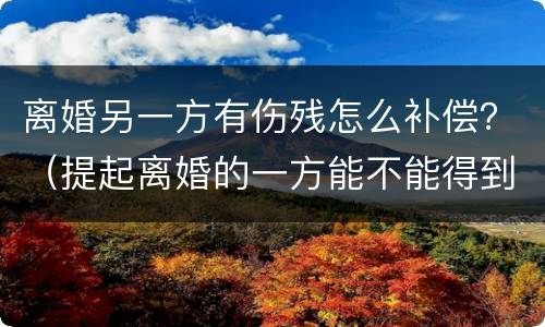离婚另一方有伤残怎么补偿？（提起离婚的一方能不能得到补偿）
