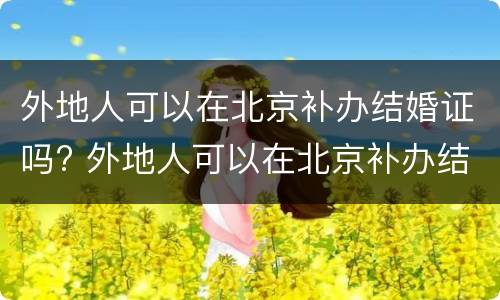 外地人可以在北京补办结婚证吗? 外地人可以在北京补办结婚证吗现在