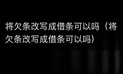 将欠条改写成借条可以吗（将欠条改写成借条可以吗）