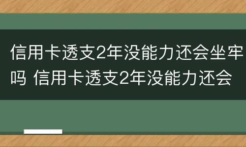 信用卡透支2年没能力还会坐牢吗 信用卡透支2年没能力还会坐牢吗怎么办