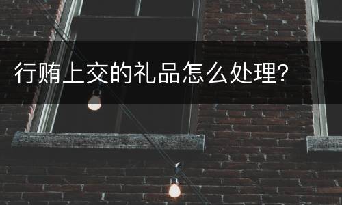 行贿上交的礼品怎么处理？