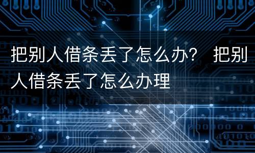 把别人借条丢了怎么办？ 把别人借条丢了怎么办理