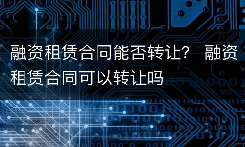 融资租赁合同能否转让？ 融资租赁合同可以转让吗