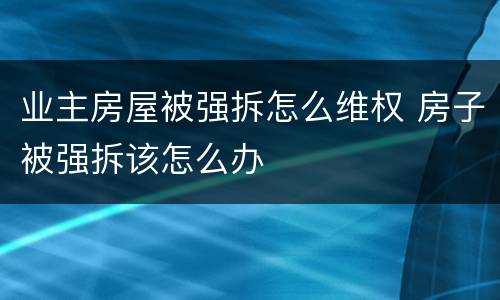业主房屋被强拆怎么维权 房子被强拆该怎么办