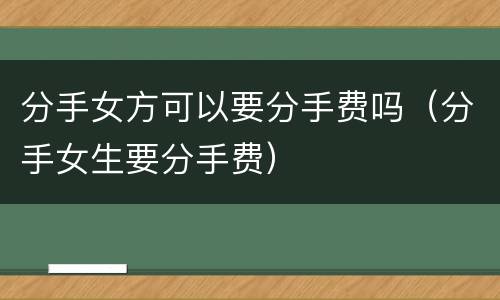 分手女方可以要分手费吗（分手女生要分手费）