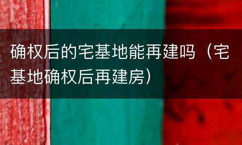 确权后的宅基地能再建吗（宅基地确权后再建房）