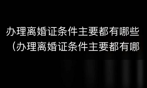 办理离婚证条件主要都有哪些（办理离婚证条件主要都有哪些内容）