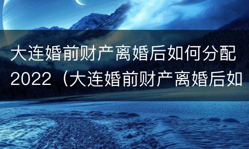 大连婚前财产离婚后如何分配2022（大连婚前财产离婚后如何分配2022年）