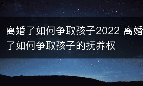 离婚了如何争取孩子2022 离婚了如何争取孩子的抚养权