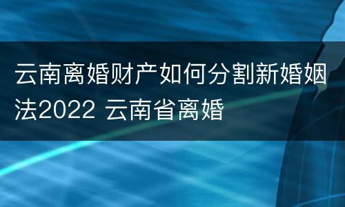 云南离婚财产如何分割新婚姻法2022 云南省离婚