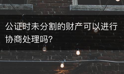 公证时未分割的财产可以进行协商处理吗？