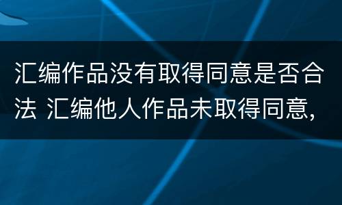汇编作品没有取得同意是否合法 汇编他人作品未取得同意,著作权人怎么办