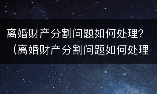 离婚财产分割问题如何处理？（离婚财产分割问题如何处理最有效）