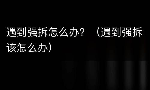 遇到强拆怎么办？（遇到强拆该怎么办）