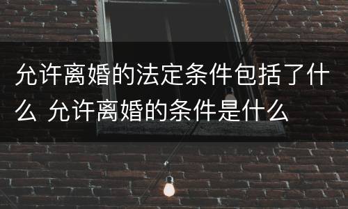 允许离婚的法定条件包括了什么 允许离婚的条件是什么