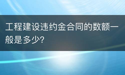 工程建设违约金合同的数额一般是多少？