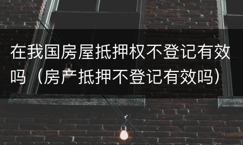 在我国房屋抵押权不登记有效吗（房产抵押不登记有效吗）