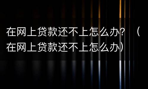 在网上贷款还不上怎么办？（在网上贷款还不上怎么办）