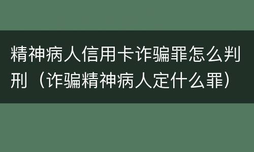 精神病人信用卡诈骗罪怎么判刑（诈骗精神病人定什么罪）