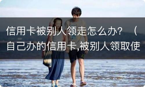 信用卡被别人领走怎么办？（自己办的信用卡,被别人领取使用了,谁还?）