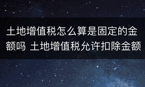 土地增值税怎么算是固定的金额吗 土地增值税允许扣除金额怎么算