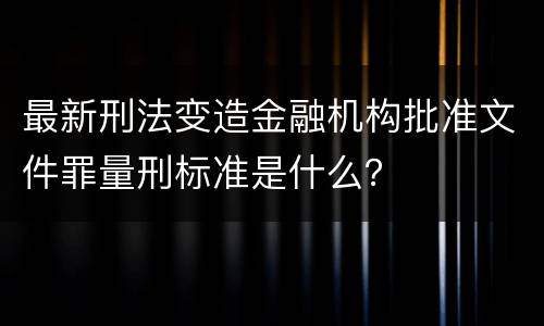 最新刑法变造金融机构批准文件罪量刑标准是什么？