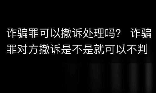 诈骗罪可以撤诉处理吗？ 诈骗罪对方撤诉是不是就可以不判刑