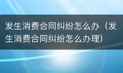 发生消费合同纠纷怎么办（发生消费合同纠纷怎么办理）