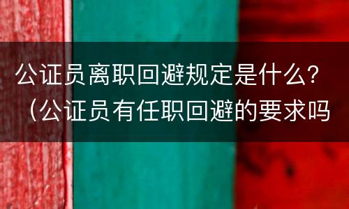 公证员离职回避规定是什么？（公证员有任职回避的要求吗）