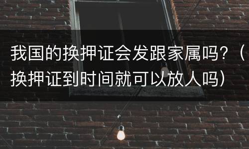 我国的换押证会发跟家属吗?（换押证到时间就可以放人吗）