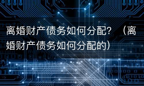 离婚财产债务如何分配？（离婚财产债务如何分配的）