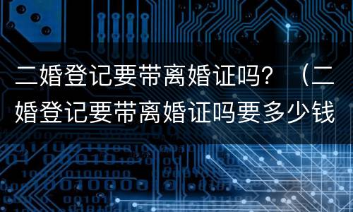 二婚登记要带离婚证吗？（二婚登记要带离婚证吗要多少钱）