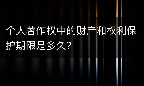 个人著作权中的财产和权利保护期限是多久？