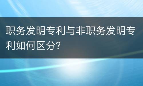 职务发明专利与非职务发明专利如何区分？