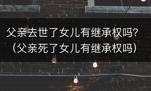 父亲去世了女儿有继承权吗？（父亲死了女儿有继承权吗）