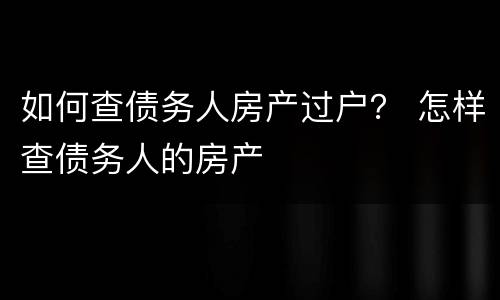 如何查债务人房产过户？ 怎样查债务人的房产