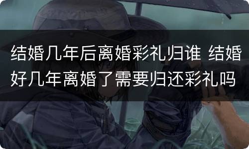 结婚几年后离婚彩礼归谁 结婚好几年离婚了需要归还彩礼吗