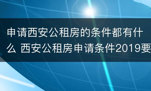 申请西安公租房的条件都有什么 西安公租房申请条件2019要什么资料