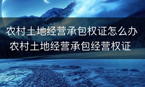 农村土地经营承包权证怎么办 农村土地经营承包经营权证